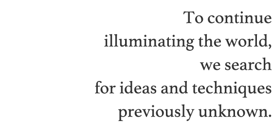 To continue illuminating the world, we search for ideas and techniques previously unknown.