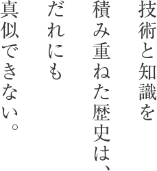 技術と知識を積み重ねた歴史は、だれにも真似できない。