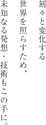 刻々と変化する世界を照らすため、未知なる発想・技術もこの手に。