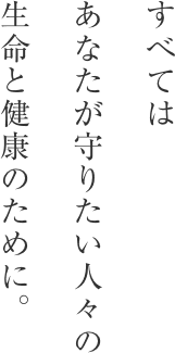 すべてはあなたが守りたい人々の生命と健康のために。